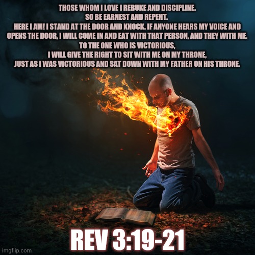 Revelations 3 | THOSE WHOM I LOVE I REBUKE AND DISCIPLINE. SO BE EARNEST AND REPENT. 
HERE I AM! I STAND AT THE DOOR AND KNOCK. IF ANYONE HEARS MY VOICE AND OPENS THE DOOR, I WILL COME IN AND EAT WITH THAT PERSON, AND THEY WITH ME.
TO THE ONE WHO IS VICTORIOUS, I WILL GIVE THE RIGHT TO SIT WITH ME ON MY THRONE, JUST AS I WAS VICTORIOUS AND SAT DOWN WITH MY FATHER ON HIS THRONE. REV 3:19-21 | image tagged in godsdisciplineislove,endure,sitonmythrone | made w/ Imgflip meme maker