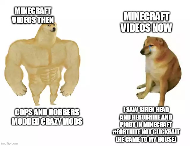Good Lord how Minecraft Videos have aged badly. | MINECRAFT VIDEOS THEN; MINECRAFT VIDEOS NOW; I SAW SIREN HEAD AND HEROBRINE AND PIGGY IN MINECRAFT #FORTNITE NOT CLICKBAIT (HE CAME TO MY HOUSE); COPS AND ROBBERS MODDED CRAZY MODS | image tagged in buff doge vs cheems | made w/ Imgflip meme maker