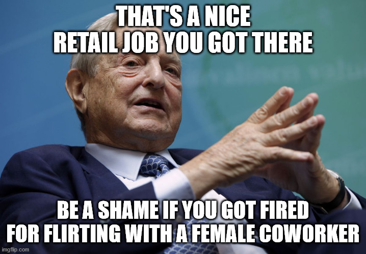 #MeToo | THAT'S A NICE RETAIL JOB YOU GOT THERE; BE A SHAME IF YOU GOT FIRED FOR FLIRTING WITH A FEMALE COWORKER | image tagged in george soros,metoo,job,fired,coworker,flirting | made w/ Imgflip meme maker