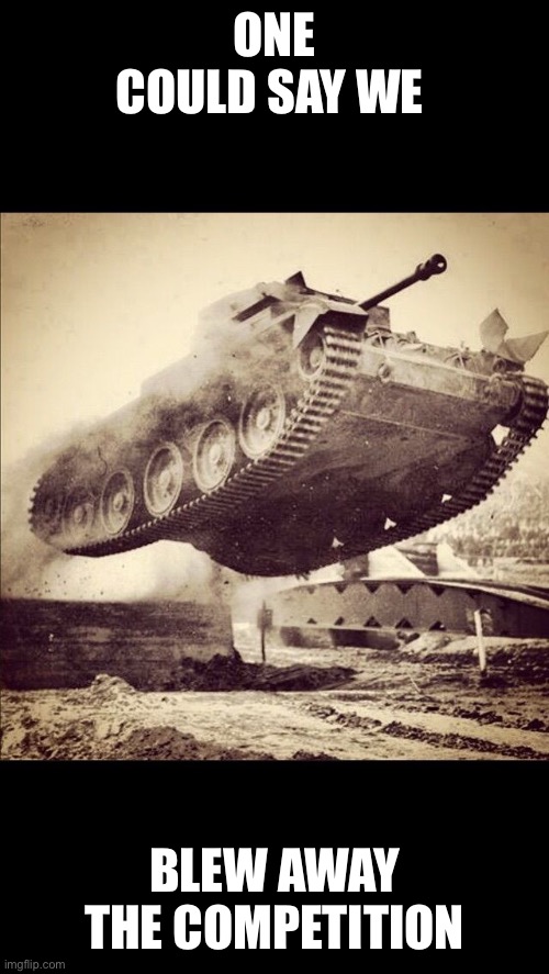 Tanks away | ONE COULD SAY WE BLEW AWAY THE COMPETITION | image tagged in tanks away | made w/ Imgflip meme maker