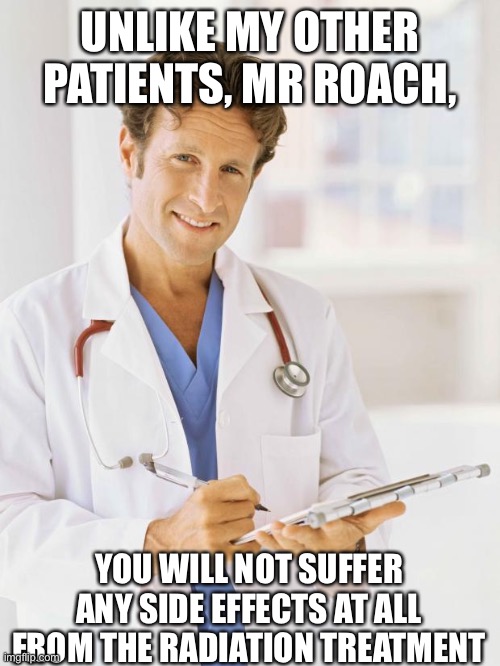 Doctor | UNLIKE MY OTHER PATIENTS, MR ROACH, YOU WILL NOT SUFFER ANY SIDE EFFECTS AT ALL FROM THE RADIATION TREATMENT | image tagged in doctor | made w/ Imgflip meme maker