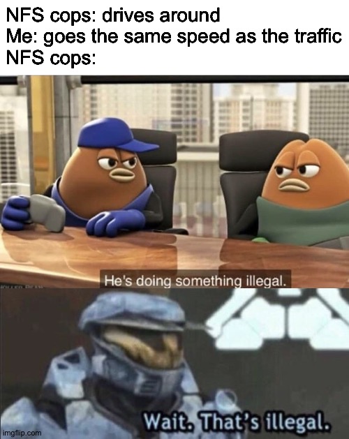 NFS cops need business | NFS cops: drives around
Me: goes the same speed as the traffic
NFS cops: | image tagged in wait thats illegal,he's doing something illegal,need for speed,cops,illegal,police chase | made w/ Imgflip meme maker