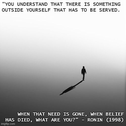 Purpose | "YOU UNDERSTAND THAT THERE IS SOMETHING OUTSIDE YOURSELF THAT HAS TO BE SERVED. WHEN THAT NEED IS GONE, WHEN BELIEF HAS DIED, WHAT ARE YOU?" - RONIN (1998) | image tagged in purpose,loss,change | made w/ Imgflip meme maker