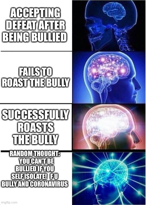 BIG BRAIN | ACCEPTING DEFEAT AFTER BEING BULLIED; FAILS TO ROAST THE BULLY; SUCCESSFULLY ROASTS THE BULLY; RANDOM THOUGHT:    YOU CAN’T BE BULLIED IF YOU SELF ISOLATE!   F U BULLY AND CORONAVIRUS | image tagged in memes,expanding brain | made w/ Imgflip meme maker