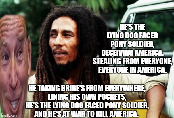 THE BUFFALO SOLDIER MEETS LYING DOG FACED PONY SOLDIER. | HE'S THE LYING DOG FACED PONY SOLDIER,
DECEIVING AMERICA,
STEALING FROM EVERYONE,
EVERYONE IN AMERICA. HE TAKING BRIBE'S FROM EVERYWHERE,
LINING HIS OWN POCKETS,
HE'S THE LYING DOG FACED PONY SOLDIER,
AND HE'S AT WAR TO KILL AMERICA. | image tagged in bob marley,joe biden,creepy joe biden,hunter biden | made w/ Imgflip meme maker