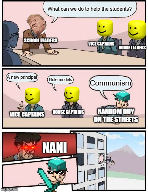 Boardroom Meeting Suggestion | What can we do to help the students? SCHOOL LEADERS; VICE CAPTAINS; HOUSE LEADERS; A new principal; Role models; Communism; HOUSE CAPTAINS; RANDOM GUY ON THE STREETS; VICE CAPTAINS; NANI | image tagged in memes,boardroom meeting suggestion | made w/ Imgflip meme maker
