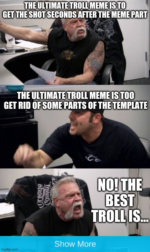 i know the best one | THE ULTIMATE TROLL MEME IS TO GET THE SHOT SECONDS AFTER THE MEME PART; THE ULTIMATE TROLL MEME IS TOO GET RID OF SOME PARTS OF THE TEMPLATE; NO! THE BEST TROLL IS... | image tagged in american chopper argument | made w/ Imgflip meme maker