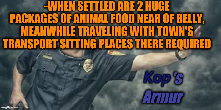 -Feeling safe. | -WHEN SETTLED ARE 2 HUGE PACKAGES OF ANIMAL FOOD NEAR OF BELLY, MEANWHILE TRAVELING WITH TOWN'S TRANSPORT SITTING PLACES THERE REQUIRED; Armur; 's | image tagged in stonks kop,police officer,heavy armor,safety first,animal rescue,too much food | made w/ Imgflip meme maker