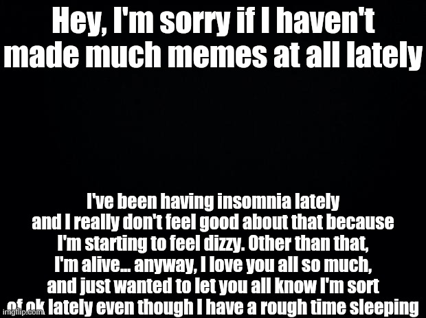 I Love You All So Much, Except Tik Tokers (because I wanted Tik Tok to be banned) | Hey, I'm sorry if I haven't made much memes at all lately; I've been having insomnia lately and I really don't feel good about that because I'm starting to feel dizzy. Other than that, I'm alive... anyway, I love you all so much, and just wanted to let you all know I'm sort of ok lately even though I have a rough time sleeping | image tagged in black background | made w/ Imgflip meme maker