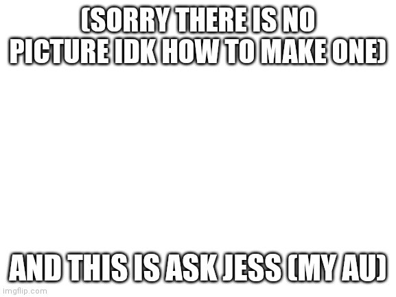 Blank White Template | (SORRY THERE IS NO PICTURE IDK HOW TO MAKE ONE); AND THIS IS ASK JESS (MY AU) | image tagged in blank white template | made w/ Imgflip meme maker
