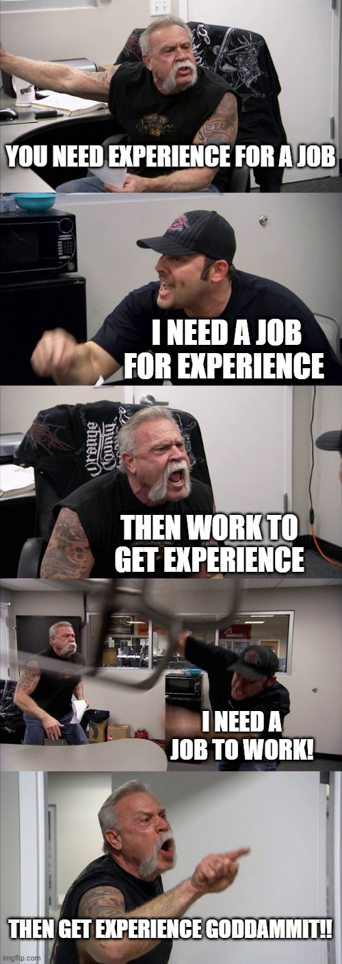 American Chopper Argument | YOU NEED EXPERIENCE FOR A JOB; I NEED A JOB FOR EXPERIENCE; THEN WORK TO GET EXPERIENCE; I NEED A JOB TO WORK! THEN GET EXPERIENCE GODDAMMIT!! | image tagged in memes,american chopper argument,memes | made w/ Imgflip meme maker