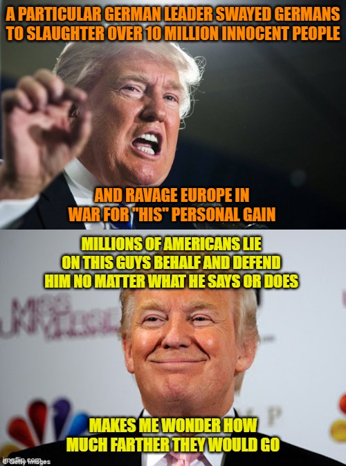 A PARTICULAR GERMAN LEADER SWAYED GERMANS TO SLAUGHTER OVER 10 MILLION INNOCENT PEOPLE; AND RAVAGE EUROPE IN WAR FOR "HIS" PERSONAL GAIN; MILLIONS OF AMERICANS LIE ON THIS GUYS BEHALF AND DEFEND HIM NO MATTER WHAT HE SAYS OR DOES; MAKES ME WONDER HOW MUCH FARTHER THEY WOULD GO | image tagged in donald trump,donald trump approves | made w/ Imgflip meme maker