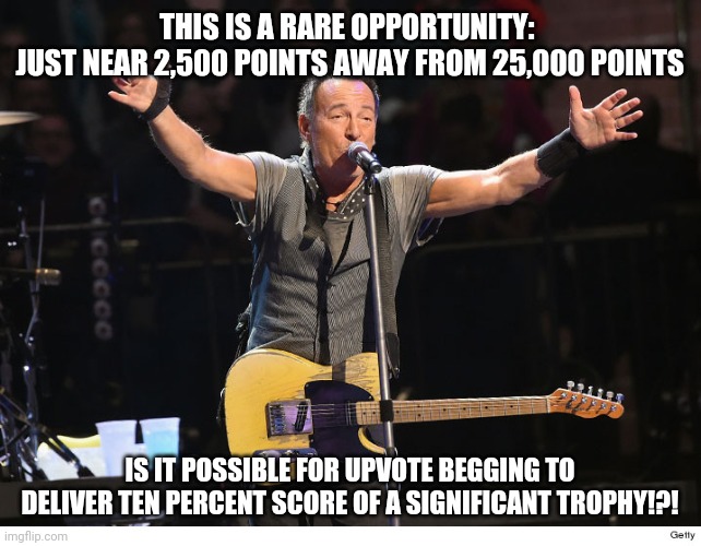 Actually instead of upvoting go to YouTube and find one of his songs. | THIS IS A RARE OPPORTUNITY: 
JUST NEAR 2,500 POINTS AWAY FROM 25,000 POINTS; IS IT POSSIBLE FOR UPVOTE BEGGING TO DELIVER TEN PERCENT SCORE OF A SIGNIFICANT TROPHY!?! | image tagged in begging,race,bruce springsteen,challenge,better challenge,best word play ever | made w/ Imgflip meme maker