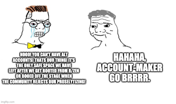 nooo haha go brrr | NOOO! YOU CAN'T HAVE ALT ACCOUNTS! THATS OUR THING! IT'S THE ONLY SAFE SPACE WE HAVE LEFT AFTER WE GET BOOTED FROM R/ZEN OR BOOED OFF THE STAGE WHEN THE COMMUNITY REJECTS OUR PROSELYTIZING! HAHAHA, ACCOUNT-MAKER GO BRRRR. | image tagged in nooo haha go brrr | made w/ Imgflip meme maker