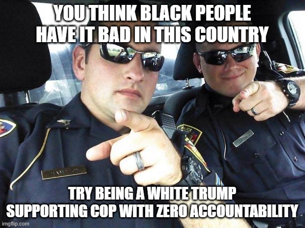 Most disenfranchised minority in America | YOU THINK BLACK PEOPLE HAVE IT BAD IN THIS COUNTRY; TRY BEING A WHITE TRUMP SUPPORTING COP WITH ZERO ACCOUNTABILITY | image tagged in cops | made w/ Imgflip meme maker