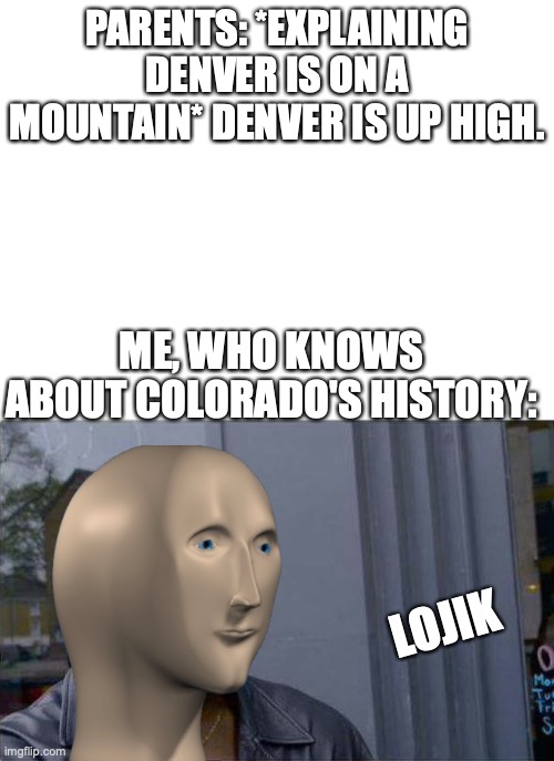 oh god why do I exist | PARENTS: *EXPLAINING DENVER IS ON A MOUNTAIN* DENVER IS UP HIGH. ME, WHO KNOWS ABOUT COLORADO'S HISTORY:; LOJIK | image tagged in memes | made w/ Imgflip meme maker