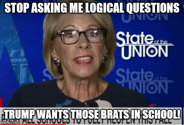 DeVos wants kids back to school | STOP ASKING ME LOGICAL QUESTIONS; TRUMP WANTS THOSE BRATS IN SCHOOL! | image tagged in secretary of education betsy devos | made w/ Imgflip meme maker