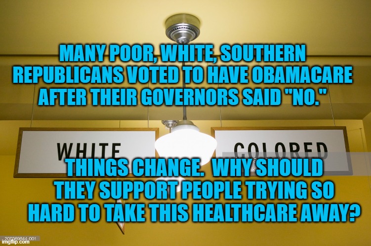 The South Is Up For Grabs | MANY POOR, WHITE, SOUTHERN REPUBLICANS VOTED TO HAVE OBAMACARE AFTER THEIR GOVERNORS SAID "NO."; THINGS CHANGE.  WHY SHOULD THEY SUPPORT PEOPLE TRYING SO HARD TO TAKE THIS HEALTHCARE AWAY? | image tagged in politics | made w/ Imgflip meme maker