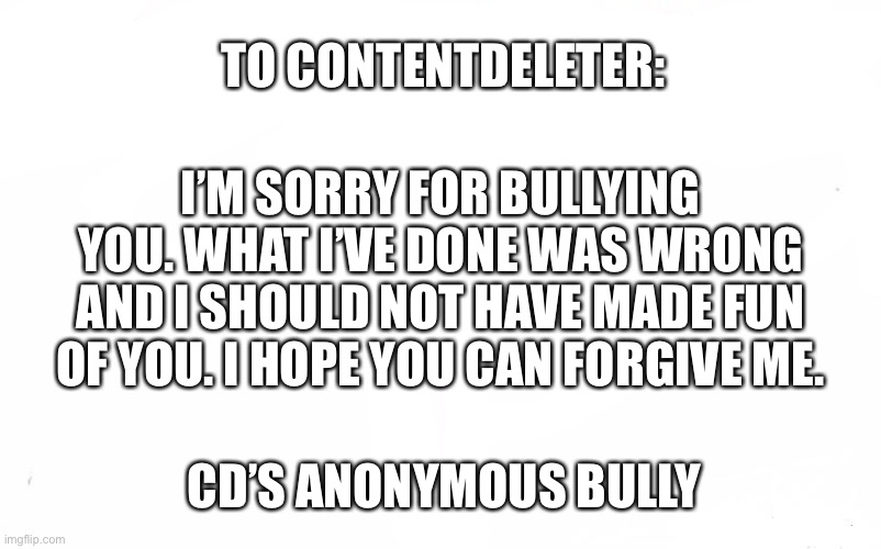 I shouldn’t have bullied you. | TO CONTENTDELETER:; I’M SORRY FOR BULLYING YOU. WHAT I’VE DONE WAS WRONG AND I SHOULD NOT HAVE MADE FUN OF YOU. I HOPE YOU CAN FORGIVE ME. CD’S ANONYMOUS BULLY | image tagged in memes,who would win | made w/ Imgflip meme maker