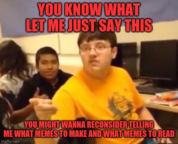 Some people never learn now do they | YOU KNOW WHAT LET ME JUST SAY THIS; YOU MIGHT WANNA RECONSIDER TELLING ME WHAT MEMES TO MAKE AND WHAT MEMES TO READ | image tagged in i'm just gonna say it,mind your own business,memes | made w/ Imgflip meme maker