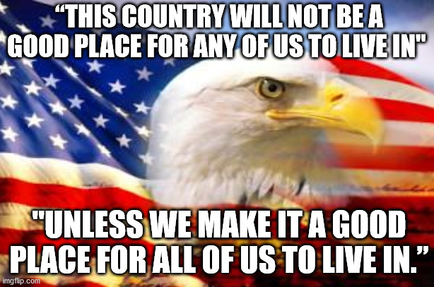 Place to live | “THIS COUNTRY WILL NOT BE A GOOD PLACE FOR ANY OF US TO LIVE IN"; "UNLESS WE MAKE IT A GOOD PLACE FOR ALL OF US TO LIVE IN.” | image tagged in american eagle | made w/ Imgflip meme maker