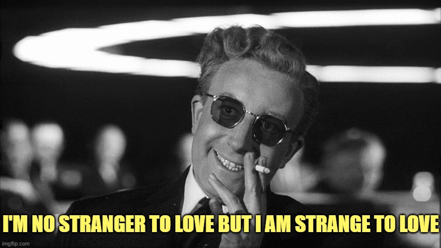 Doctor Strangelove says... | I'M NO STRANGER TO LOVE BUT I AM STRANGE TO LOVE | image tagged in doctor strangelove says | made w/ Imgflip meme maker
