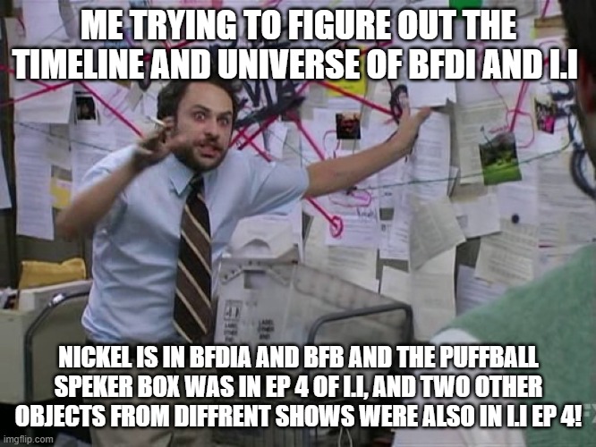 what other shows are in the same universe?! | ME TRYING TO FIGURE OUT THE TIMELINE AND UNIVERSE OF BFDI AND I.I; NICKEL IS IN BFDIA AND BFB AND THE PUFFBALL SPEKER BOX WAS IN EP 4 OF I.I, AND TWO OTHER OBJECTS FROM DIFFRENT SHOWS WERE ALSO IN I.I EP 4! | image tagged in charlie conspiracy always sunny in philidelphia | made w/ Imgflip meme maker