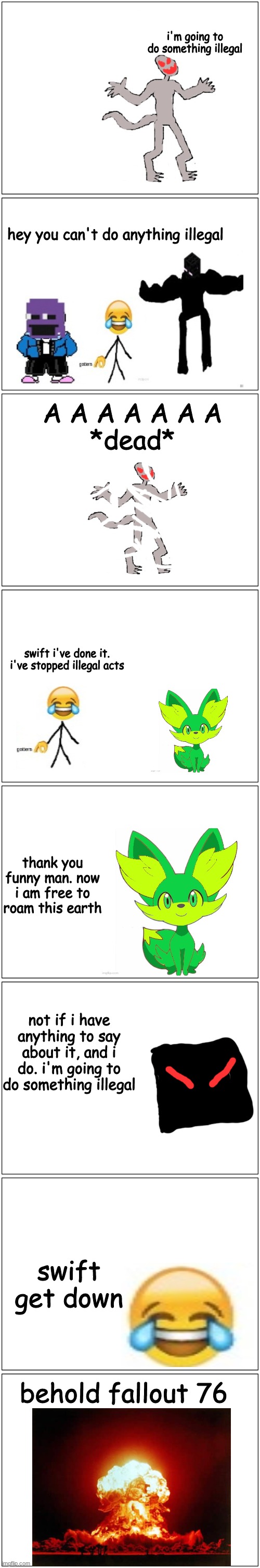 A really dumb comic. part 1 | i'm going to do something illegal; hey you can't do anything illegal; A A A A A A A
*dead*; swift i've done it. i've stopped illegal acts; thank you funny man. now i am free to roam this earth; not if i have anything to say about it, and i do. i'm going to do something illegal; swift get down; behold fallout 76 | image tagged in memes,blank comic panel 1x2,comic,dumb | made w/ Imgflip meme maker