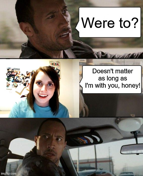 The Rock Driving | Were to? Doesn't matter as long as I'm with you, honey! | image tagged in memes,the rock driving,overly attached girlfriend | made w/ Imgflip meme maker