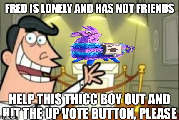Thicc boy | FRED IS LONELY AND HAS NOT FRIENDS; HELP THIS THICC BOY OUT AND HIT THE UP VOTE BUTTON, PLEASE | image tagged in memes,help | made w/ Imgflip meme maker