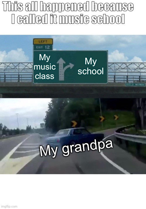 How does this happen | This all happened because I called it music school; My music class; My school; My grandpa | image tagged in memes,left exit 12 off ramp | made w/ Imgflip meme maker