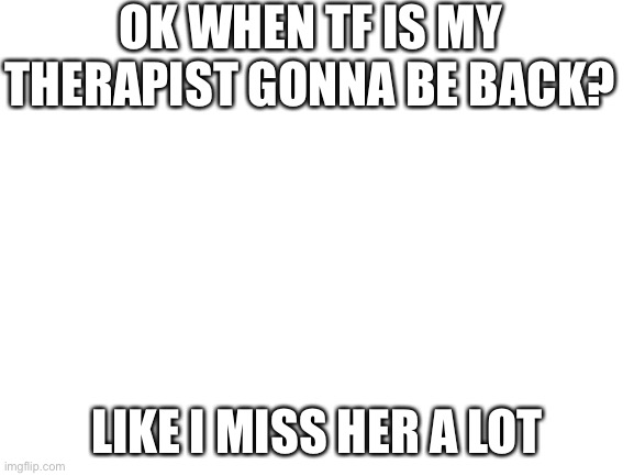 Help | OK WHEN TF IS MY THERAPIST GONNA BE BACK? LIKE I MISS HER A LOT | image tagged in blank white template | made w/ Imgflip meme maker