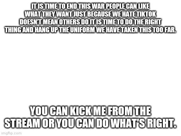 Blank White Template | IT IS TIME TO END THIS WAR PEOPLE CAN LIKE WHAT THEY WANT JUST BECAUSE WE HATE TIKTOK DOESN'T MEAN OTHERS DO IT IS TIME TO DO THE RIGHT THING AND HANG UP THE UNIFORM WE HAVE TAKEN THIS TOO FAR. YOU CAN KICK ME FROM THE STREAM OR YOU CAN DO WHAT'S RIGHT. | image tagged in blank white template | made w/ Imgflip meme maker