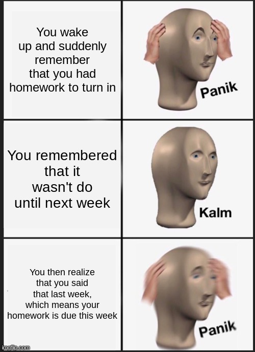 I've done this many times | You wake up and suddenly remember that you had homework to turn in; You remembered that it wasn't do until next week; You then realize that you said that last week, which means your homework is due this week | image tagged in memes,panik kalm panik | made w/ Imgflip meme maker