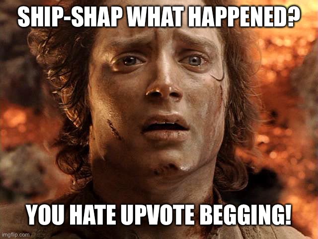 Frodo Its Over Its Done | SHIP-SHAP WHAT HAPPENED? YOU HATE UPVOTE BEGGING! | image tagged in frodo its over its done | made w/ Imgflip meme maker