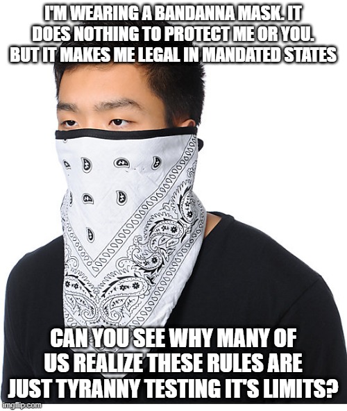 Covid-19 hypocrisy | I'M WEARING A BANDANNA MASK. IT DOES NOTHING TO PROTECT ME OR YOU. BUT IT MAKES ME LEGAL IN MANDATED STATES; CAN YOU SEE WHY MANY OF US REALIZE THESE RULES ARE JUST TYRANNY TESTING IT'S LIMITS? | image tagged in covid,hypocrisy,tyranny | made w/ Imgflip meme maker