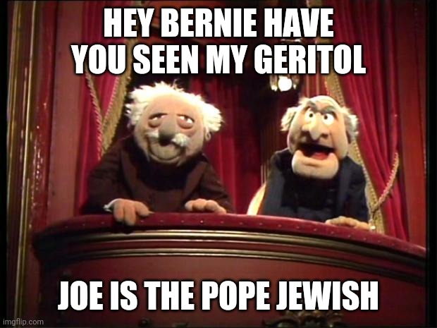 Statler and Waldorf | HEY BERNIE HAVE YOU SEEN MY GERITOL; JOE IS THE POPE JEWISH | image tagged in statler and waldorf | made w/ Imgflip meme maker