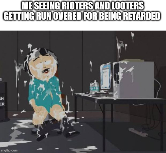 south park orgasm | ME SEEING RIOTERS AND LOOTERS GETTING RUN OVERED FOR BEING RETARDED | image tagged in south park orgasm | made w/ Imgflip meme maker