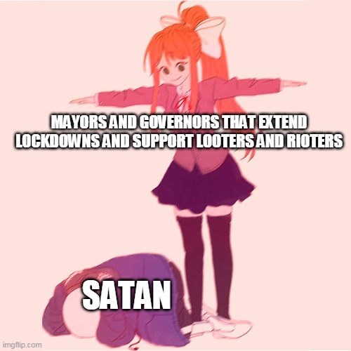 Monika t-posing on Sans | MAYORS AND GOVERNORS THAT EXTEND LOCKDOWNS AND SUPPORT LOOTERS AND RIOTERS; SATAN | image tagged in monika t-posing on sans | made w/ Imgflip meme maker