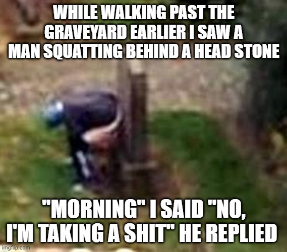 Grave Error | WHILE WALKING PAST THE GRAVEYARD EARLIER I SAW A MAN SQUATTING BEHIND A HEAD STONE; "MORNING" I SAID "NO, I'M TAKING A SHIT" HE REPLIED | image tagged in dark humor | made w/ Imgflip meme maker