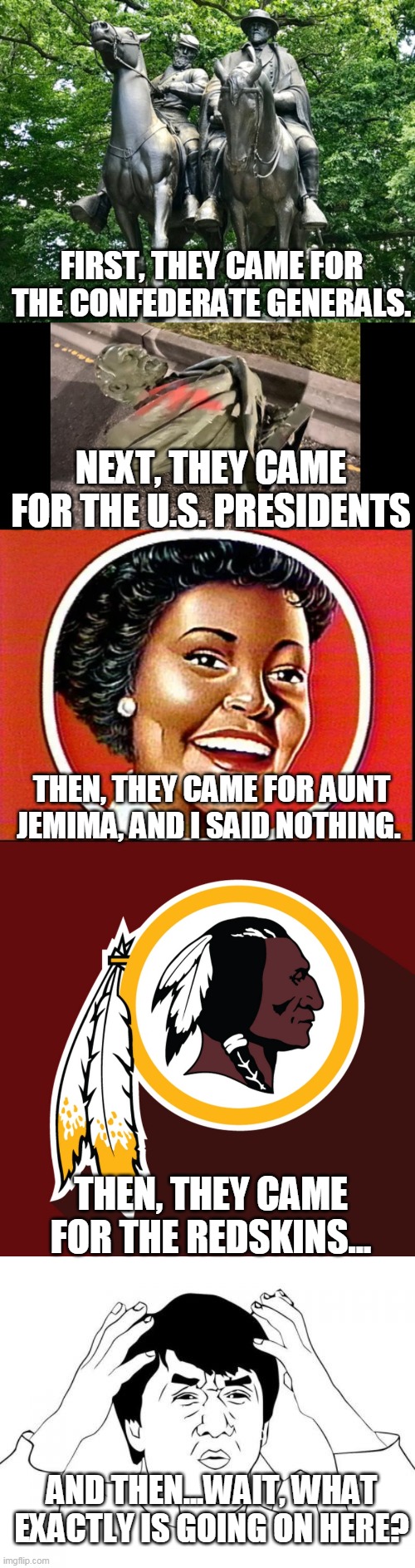 Cancel Culture | FIRST, THEY CAME FOR THE CONFEDERATE GENERALS. NEXT, THEY CAME FOR THE U.S. PRESIDENTS; THEN, THEY CAME FOR AUNT JEMIMA, AND I SAID NOTHING. THEN, THEY CAME FOR THE REDSKINS... AND THEN...WAIT, WHAT EXACTLY IS GOING ON HERE? | image tagged in redskins,aunt jemima,confederate generals,cancel culture,sjw warriors,cultural marxism | made w/ Imgflip meme maker