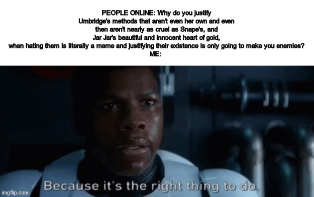 Finn Because It's The Right Thing To Do | PEOPLE ONLINE: Why do you justify Umbridge's methods that aren't even her own and even then aren't nearly as cruel as Snape's, and Jar Jar's beautiful and innocent heart of gold, when hating them is literally a meme and justifying their existence is only going to make you enemies?
ME: | image tagged in finn because it's the right thing to do | made w/ Imgflip meme maker