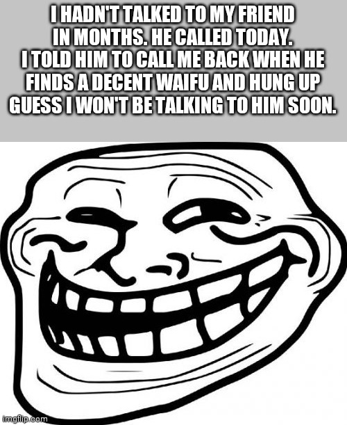 Troll Face Meme | I HADN'T TALKED TO MY FRIEND IN MONTHS. HE CALLED TODAY. I TOLD HIM TO CALL ME BACK WHEN HE FINDS A DECENT WAIFU AND HUNG UP
GUESS I WON'T BE TALKING TO HIM SOON. | image tagged in memes,troll face | made w/ Imgflip meme maker
