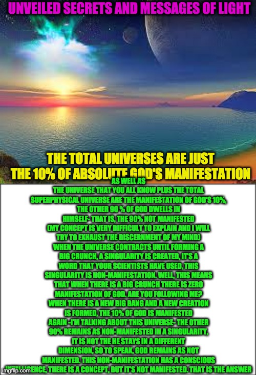 UNVEILED SECRETS AND MESSAGES OF LIGHT; AS WELL AS THE UNIVERSE THAT YOU ALL KNOW PLUS THE TOTAL SUPERPHYSICAL UNIVERSE ARE THE MANIFESTATION OF GOD’S 10%,
THE OTHER 90 % OF GOD DWELLS IN HIMSELF- THAT IS, THE 90% NOT MANIFESTED
(MY CONCEPT IS VERY DIFFICULT TO EXPLAIN AND I WILL TRY TO EXHAUST THE DISCERNMENT OF MY MIND)
WHEN THE UNIVERSE CONTRACTS UNTIL FORMING A BIG CRUNCH, A SINGULARITY IS CREATED, IT’S A WORD THAT YOUR SCIENTISTS HAVE USED, THIS SINGULARITY IS NON-MANIFESTATION. WELL, THIS MEANS THAT WHEN THERE IS A BIG CRUNCH THERE IS ZERO MANIFESTATION OF GOD. ARE YOU FOLLOWING ME?
WHEN THERE IS A NEW BIG BANG AND A NEW CREATION IS FORMED, THE 10% OF GOD IS MANIFESTED AGAIN -I’M TALKING ABOUT THIS UNIVERSE- THE OTHER 90% REMAINS AS NON-MANIFESTED IN A SINGULARITY, IT IS NOT THE HE STAYS IN A DIFFERENT DIMENSION, SO TO SPEAK, GOD REMAINS AS NOT MANIFESTED. THIS NON-MANIFESTATION HAS A CONSCIOUS INTELLIGENCE, THERE IS A CONCEPT, BUT IT’S NOT MANIFESTED. THAT IS THE ANSWER; THE TOTAL UNIVERSES ARE JUST THE 10% OF ABSOLUTE GOD'S MANIFESTATION | image tagged in the universe | made w/ Imgflip meme maker