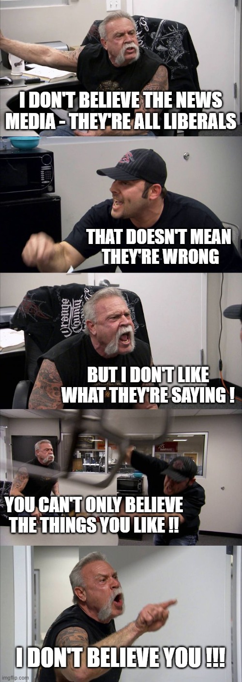 American Chopper Argument | I DON'T BELIEVE THE NEWS MEDIA - THEY'RE ALL LIBERALS; THAT DOESN'T MEAN 
THEY'RE WRONG; BUT I DON'T LIKE WHAT THEY'RE SAYING ! YOU CAN'T ONLY BELIEVE THE THINGS YOU LIKE !! I DON'T BELIEVE YOU !!! | image tagged in memes,american chopper argument | made w/ Imgflip meme maker