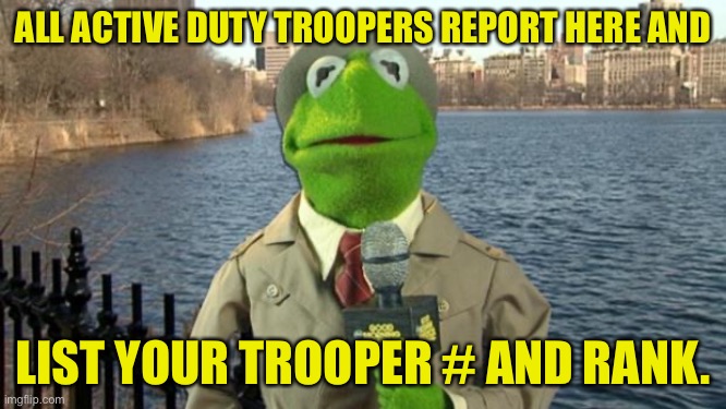 Report here and list your rank and trooper number. | ALL ACTIVE DUTY TROOPERS REPORT HERE AND; LIST YOUR TROOPER # AND RANK. | image tagged in kermit news report | made w/ Imgflip meme maker