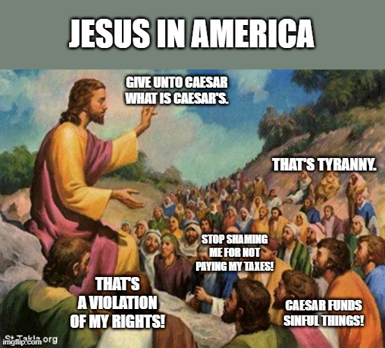 jesus-talking-to-crowd | JESUS IN AMERICA; GIVE UNTO CAESAR WHAT IS CAESAR'S. THAT'S TYRANNY. STOP SHAMING ME FOR NOT PAYING MY TAXES! THAT'S A VIOLATION OF MY RIGHTS! CAESAR FUNDS SINFUL THINGS! | image tagged in jesus-talking-to-crowd | made w/ Imgflip meme maker