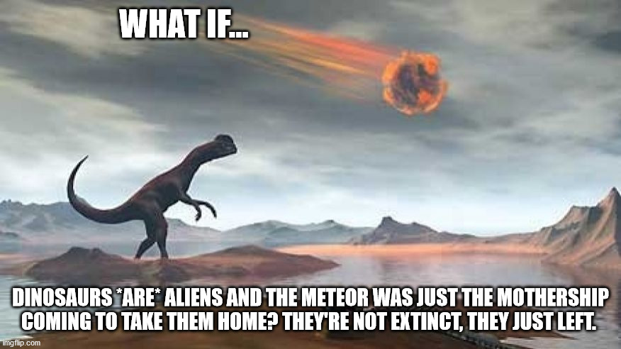 Dino/Alien Conspiracy |  WHAT IF... DINOSAURS *ARE* ALIENS AND THE METEOR WAS JUST THE MOTHERSHIP COMING TO TAKE THEM HOME? THEY'RE NOT EXTINCT, THEY JUST LEFT. | image tagged in dinosaur,ancient aliens,aliens,meteor,conspiracy theory | made w/ Imgflip meme maker