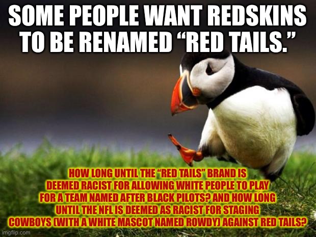 “Red Tails” may be racist too | SOME PEOPLE WANT REDSKINS TO BE RENAMED “RED TAILS.”; HOW LONG UNTIL THE “RED TAILS” BRAND IS DEEMED RACIST FOR ALLOWING WHITE PEOPLE TO PLAY FOR A TEAM NAMED AFTER BLACK PILOTS? AND HOW LONG UNTIL THE NFL IS DEEMED AS RACIST FOR STAGING COWBOYS (WITH A WHITE MASCOT NAMED ROWDY) AGAINST RED TAILS? | image tagged in memes,unpopular opinion puffin,red tails,redskins,nfl football,racist | made w/ Imgflip meme maker