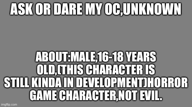 Also you guys can suggest names for him | ASK OR DARE MY OC,UNKNOWN; ABOUT:MALE,16-18 YEARS OLD,(THIS CHARACTER IS STILL KINDA IN DEVELOPMENT)HORROR GAME CHARACTER,NOT EVIL. | image tagged in blank grey | made w/ Imgflip meme maker
